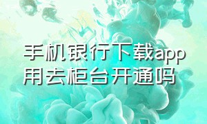 手机银行下载app用去柜台开通吗