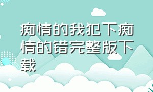 痴情的我犯下痴情的错完整版下载