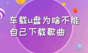 车载u盘为啥不能自己下载歌曲