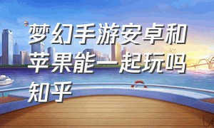 梦幻手游安卓和苹果能一起玩吗知乎