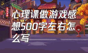 心理课做游戏感想500字左右怎么写