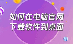 如何在电脑官网下载软件到桌面