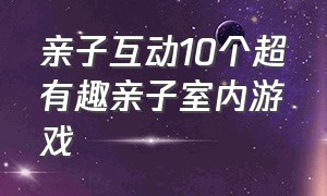 亲子互动10个超有趣亲子室内游戏