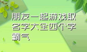 朋友一起游戏取名字大全四个字霸气