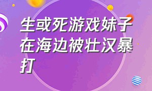 生或死游戏妹子在海边被壮汉暴打