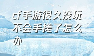 cf手游很久没玩不会手搓了怎么办