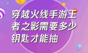 穿越火线手游王者之影需要多少钥匙才能抽