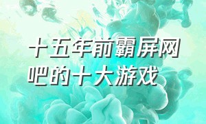 十五年前霸屏网吧的十大游戏