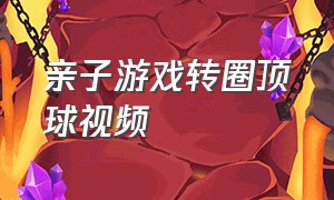 亲子游戏转圈顶球视频