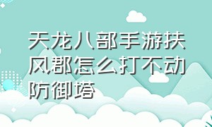 天龙八部手游扶风郡怎么打不动防御塔