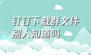 钉钉下载群文件别人知道吗