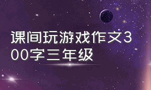 课间玩游戏作文300字三年级