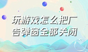 玩游戏怎么把广告弹窗全部关闭