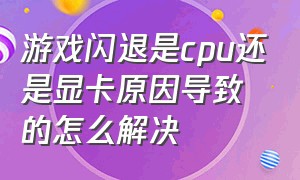 游戏闪退是cpu还是显卡原因导致的怎么解决