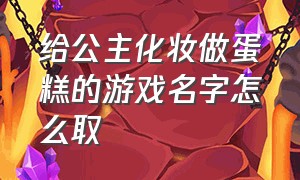 给公主化妆做蛋糕的游戏名字怎么取