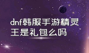 dnf韩服手游精灵王是礼包么吗