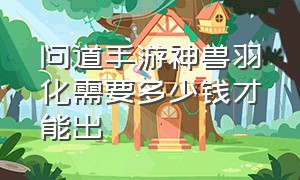 问道手游神兽羽化需要多少钱才能出