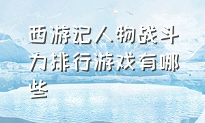 西游记人物战斗力排行游戏有哪些