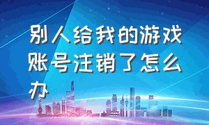 别人给我的游戏账号注销了怎么办