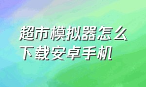 超市模拟器怎么下载安卓手机