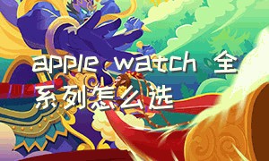 apple watch 全系列怎么选