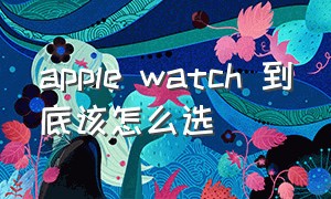 apple watch 到底该怎么选