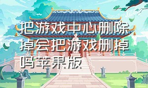 把游戏中心删除掉会把游戏删掉吗苹果版