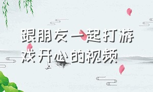 跟朋友一起打游戏开心的视频