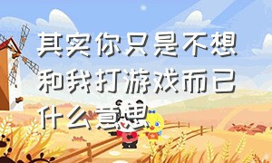 其实你只是不想和我打游戏而已什么意思