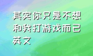 其实你只是不想和我打游戏而已英文