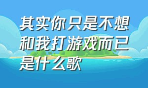 其实你只是不想和我打游戏而已是什么歌