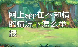 网上app在不知情的情况下怎么举报