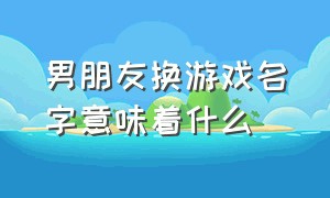 男朋友换游戏名字意味着什么