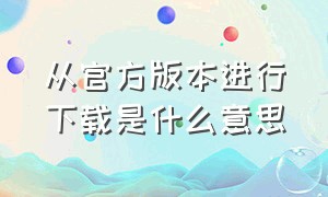 从官方版本进行下载是什么意思