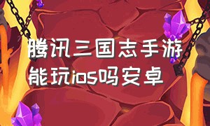 腾讯三国志手游能玩ios吗安卓