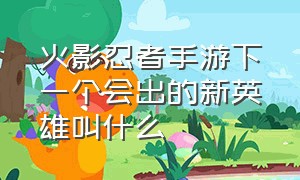 火影忍者手游下一个会出的新英雄叫什么