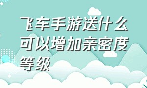 飞车手游送什么可以增加亲密度等级