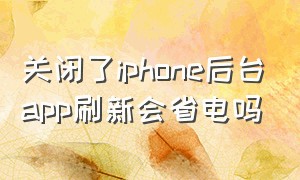 关闭了iphone后台app刷新会省电吗