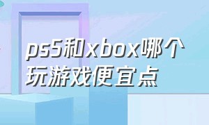 ps5和xbox哪个玩游戏便宜点