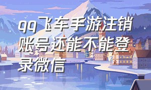 qq飞车手游注销账号还能不能登录微信