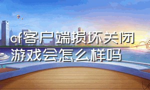 cf客户端损坏关闭游戏会怎么样吗