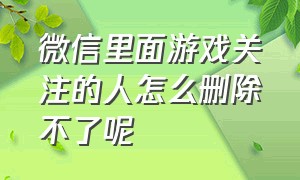 微信里面游戏关注的人怎么删除不了呢