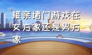 接亲堵门游戏在女方家还是男方家