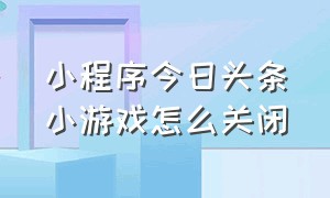 小程序今日头条小游戏怎么关闭