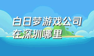 白日梦游戏公司在深圳哪里