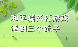 和平精英打游戏遇到三个妹子