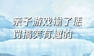 亲子游戏输了惩罚搞笑有趣的