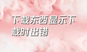 下载东西显示下载时出错