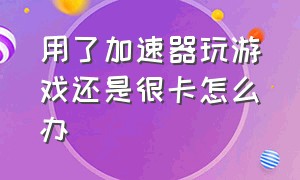 用了加速器玩游戏还是很卡怎么办