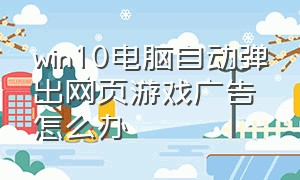 win10电脑自动弹出网页游戏广告怎么办